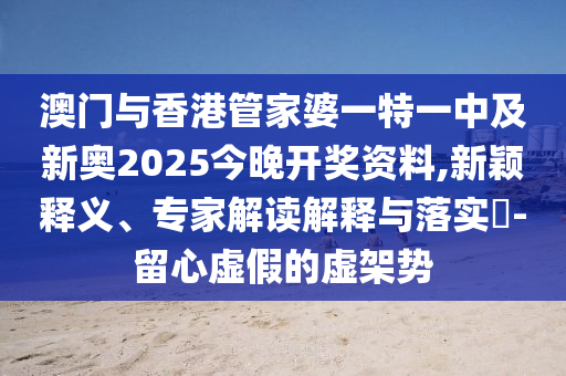 澳門與香港管家婆一特一中及新奧2025今晚開獎資料,新穎釋義、專家解讀解釋與落實?-留心虛假的虛架勢